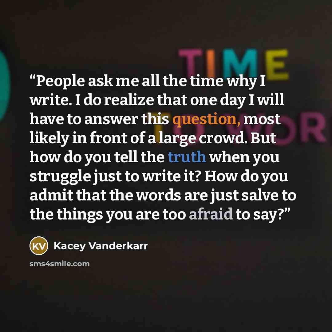 “People ask me all the time why I write. I do realize that one day I will have to answer this question, most likely in front of a large crowd. But how do you tell the truth when you struggle just to write it? How do you admit that the words are just salve to the things you are too afraid to say?” quote by Kacey Vanderkarr