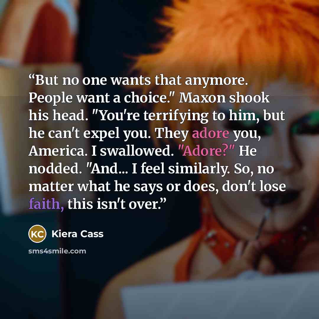 “But no one wants that anymore. People want a choice." Maxon shook his head. "You're terrifying to him, but he can't expel you. They adore you, America. I swallowed. "Adore?" He nodded. "And... I feel similarly. So, no matter what he says or does, don't lose faith, this isn't over.” quote by Kiera Cass