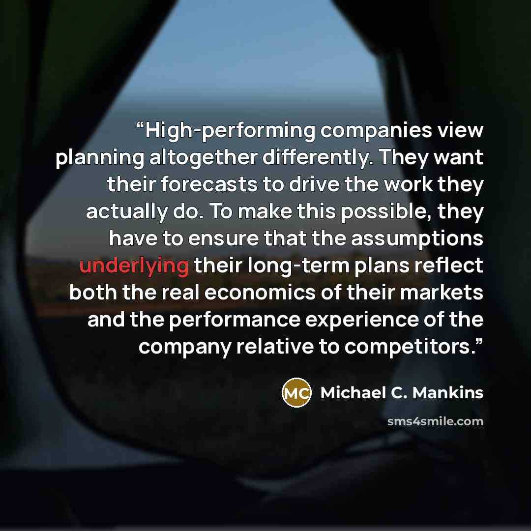 “High-performing companies view planning altogether differently. They want their forecasts to drive the work they actually do. To make this possible, they have to ensure that the assumptions underlying their long-term plans reflect both the real economics of their markets and the performance…” quote by Michael C. Mankins