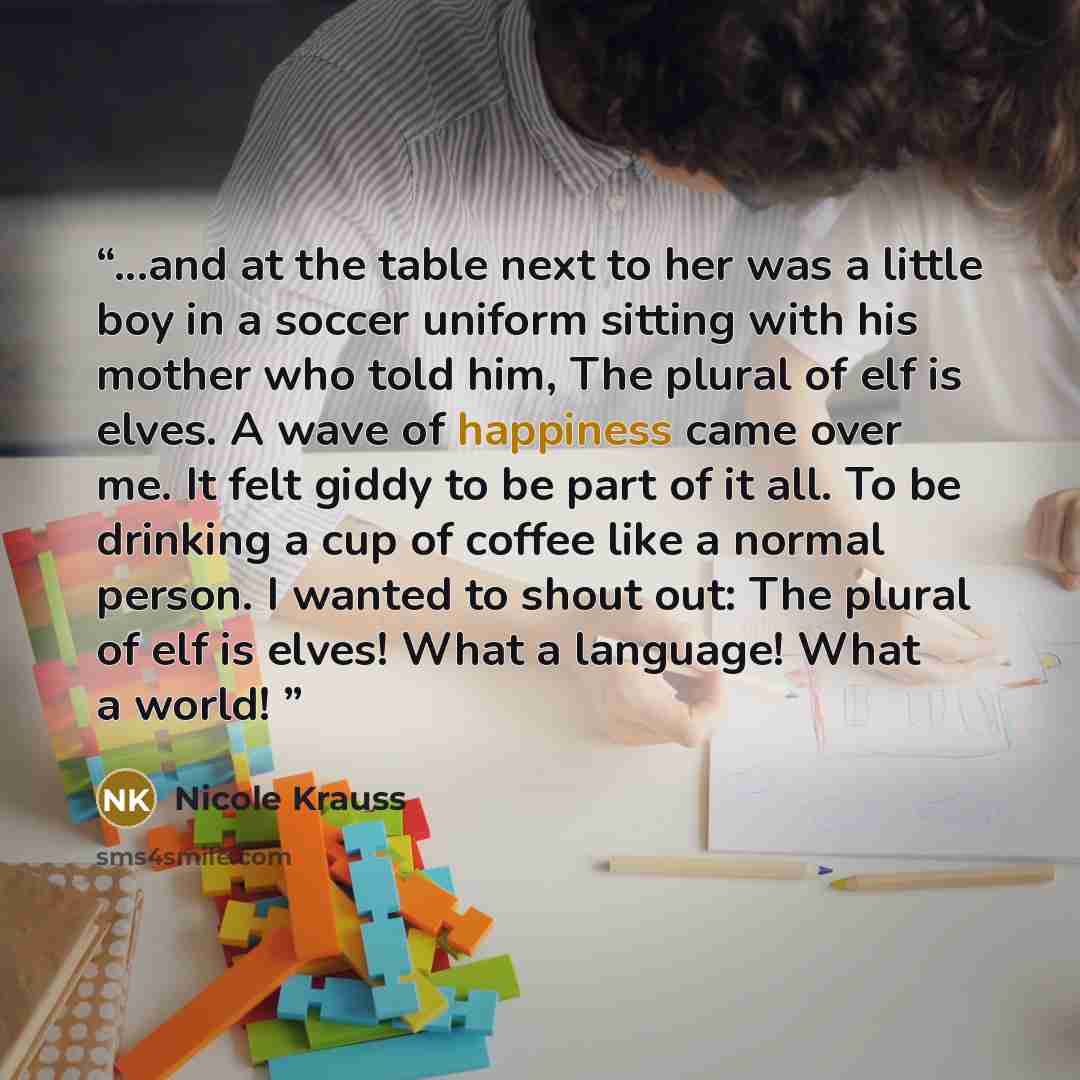 “...and at the table next to her was a little boy in a soccer uniform sitting with his mother who told him, The plural of elf is elves. A wave of happiness came over me. It felt giddy to be part of it all. To be drinking a cup of coffee like a normal person. I wanted to shout out: The plural of elf…” quote by Nicole Krauss