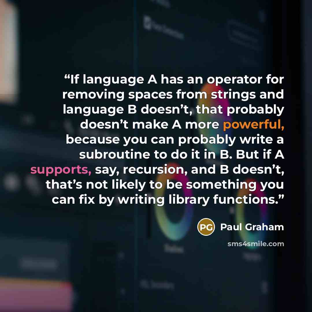 “If language A has an operator for removing spaces from strings and language B doesn’t, that probably doesn’t make A more powerful, because you can probably write a subroutine to do it in B. But if A supports, say, recursion, and B doesn’t, that’s not likely to be something you can fix by writing…” quote by Paul Graham