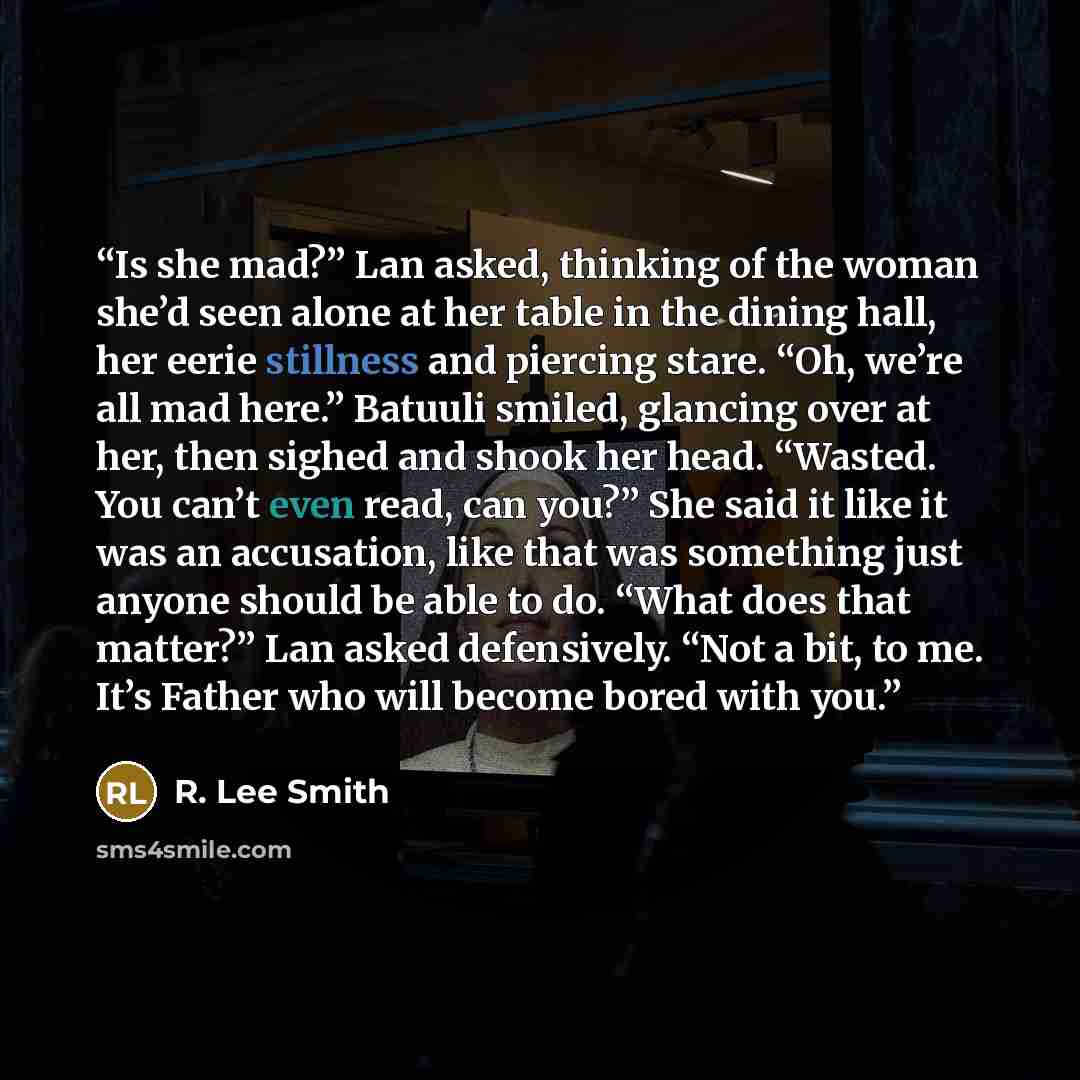 “Is she mad?” Lan asked, thinking of the woman she’d seen alone at her table in the dining hall, her eerie stillness and piercing stare. “Oh, we’re all mad here.” Batuuli smiled, glancing over at her, then sighed and shook her head. “Wasted. You can’t even read, can you?” She said it like it was an…” quote by R. Lee Smith