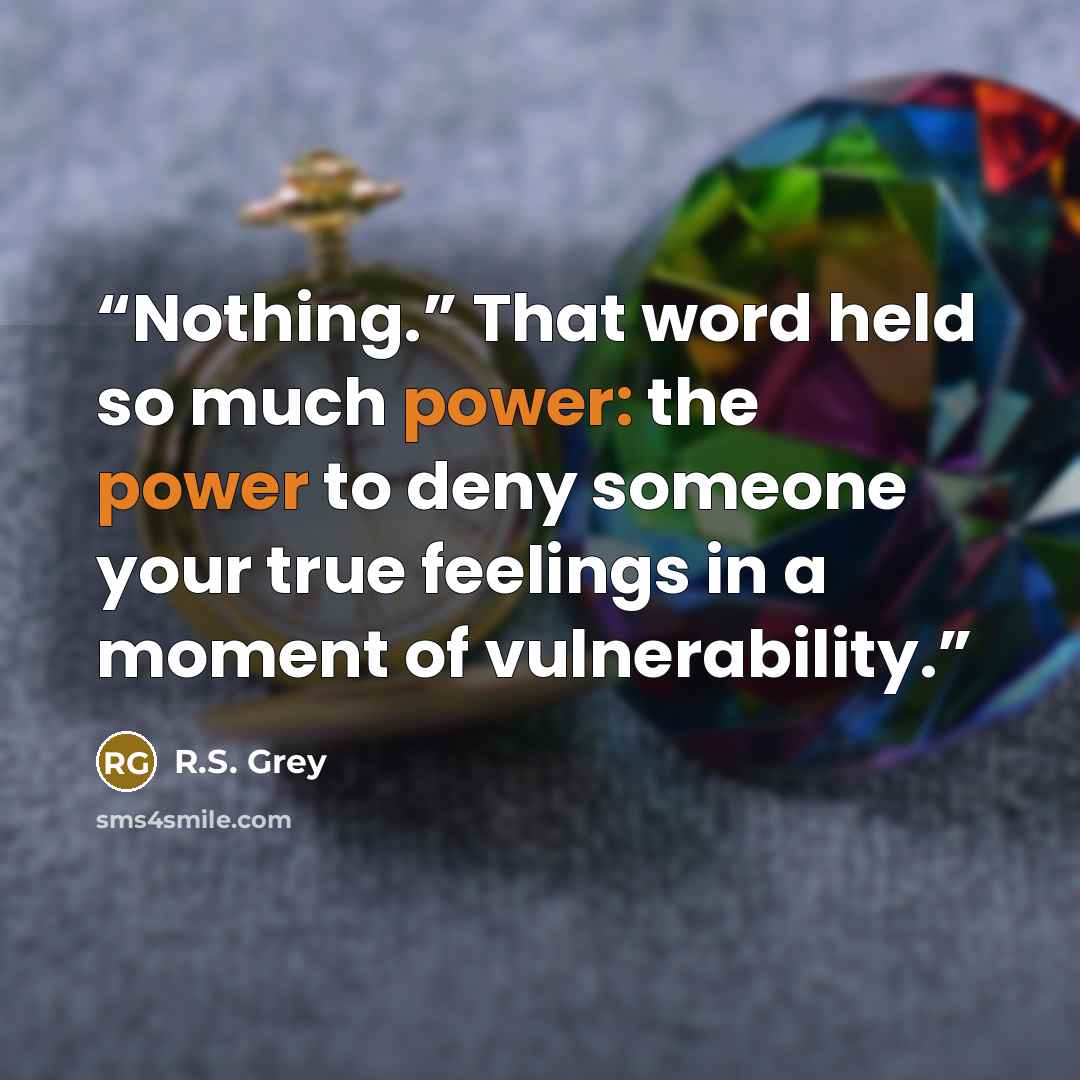 “Nothing.” That word held so much power: the power to deny someone your true feelings in a moment of vulnerability.” quote by R.S. Grey