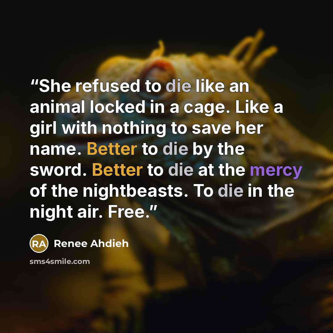 “She refused to die like an animal locked in a cage. Like a girl with nothing to save her name. Better to die by the sword. Better to die at the mercy of the nightbeasts. To die in the night air. Free.” quote by Renee Ahdieh
