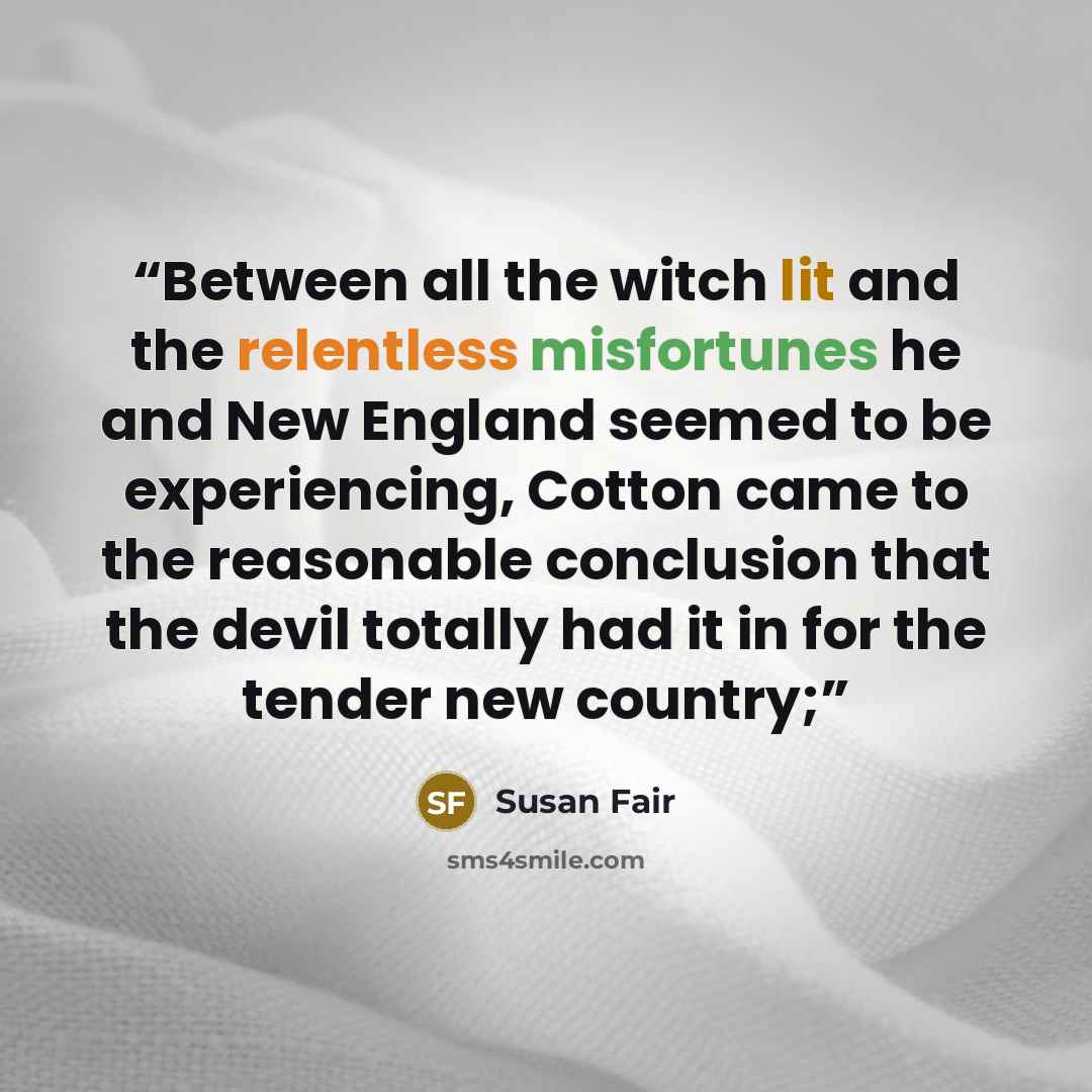 “Between all the witch lit and the relentless misfortunes he and New England seemed to be experiencing, Cotton came to the reasonable conclusion that the devil totally had it in for the tender new country;” quote by Susan Fair