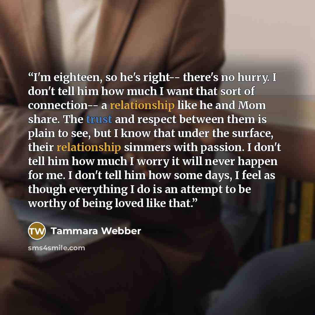 “I'm eighteen, so he's right-- there's no hurry. I don't tell him how much I want that sort of connection-- a relationship like he and Mom share. The trust and respect between them is plain to see, but I know that under the surface, their relationship simmers with passion. I don't tell him how much…” quote by Tammara Webber
