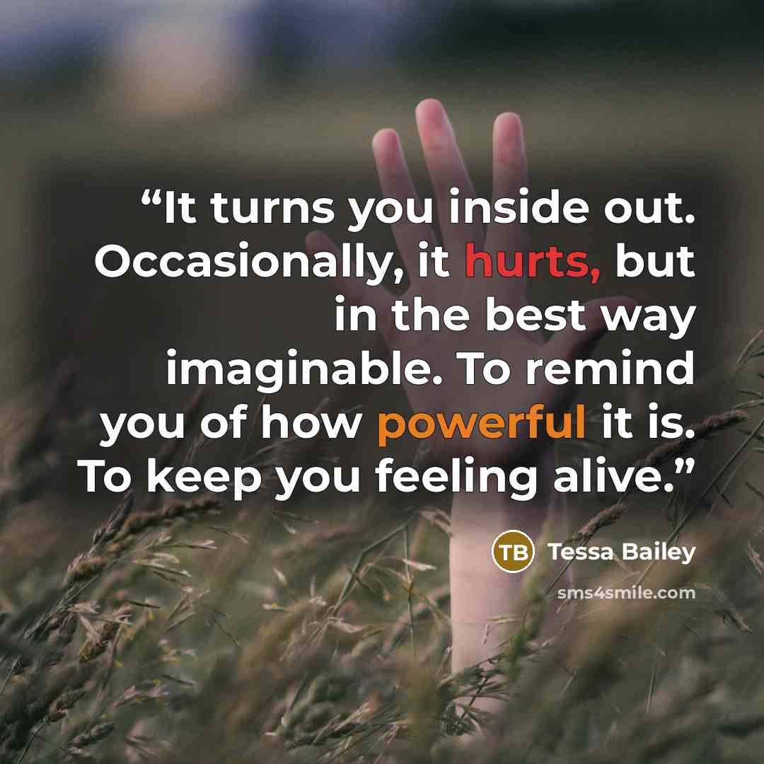 “It turns you inside out. Occasionally, it hurts, but in the best way imaginable. To remind you of how powerful it is. To keep you feeling alive.” quote by Tessa Bailey