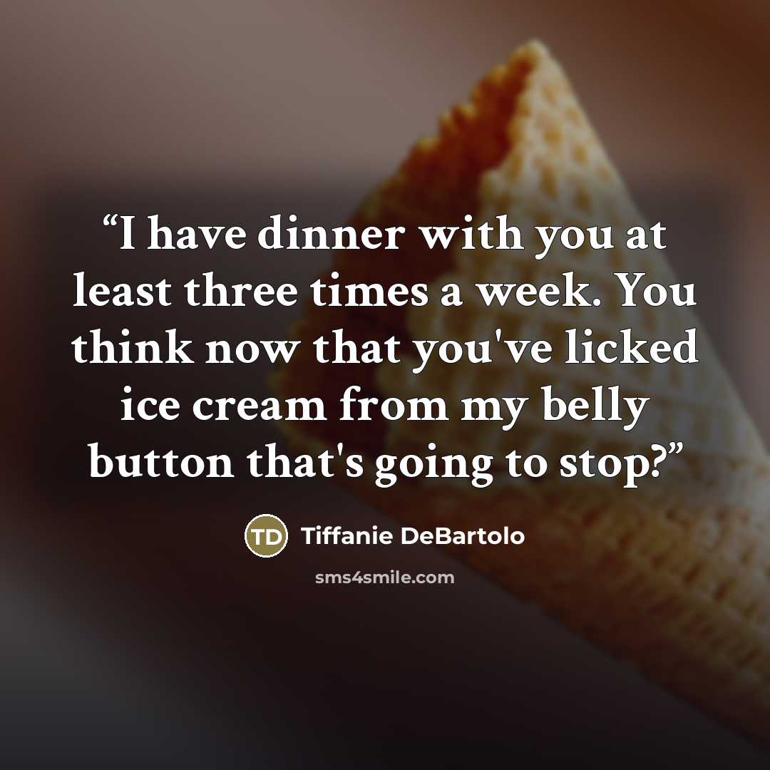 “I have dinner with you at least three times a week. You think now that you've licked ice cream from my belly button that's going to stop?” quote by Tiffanie DeBartolo