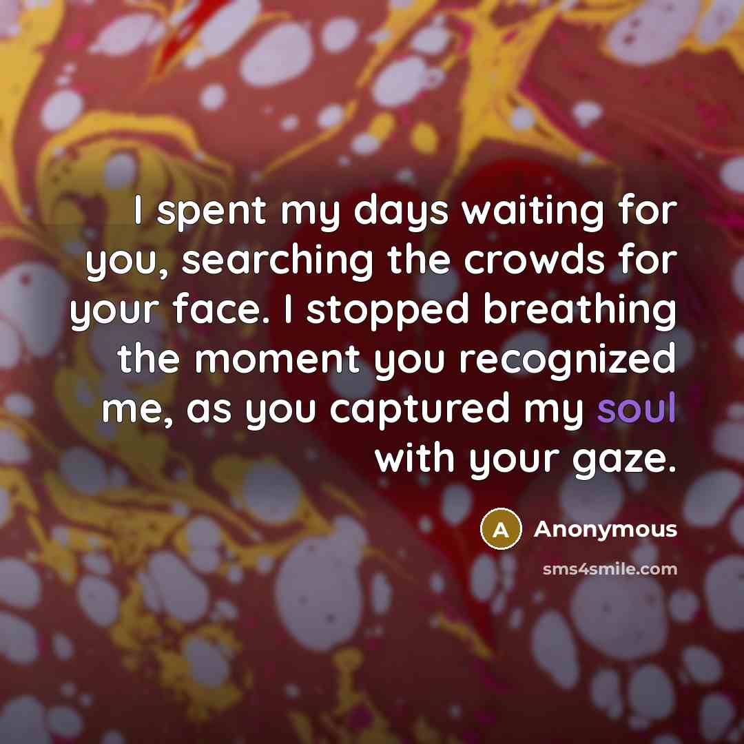“I spent my days waiting for you, searching the crowds for your face. I stopped breathing the moment you recognized me, as you captured my soul with your gaze.” quote by Anonymous