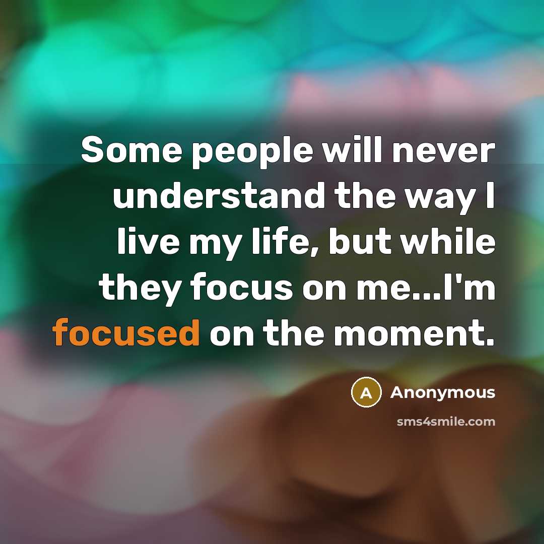 “Some people will never understand the way I live my life, but while they focus on me...I'm focused on the moment.” quote by Anonymous