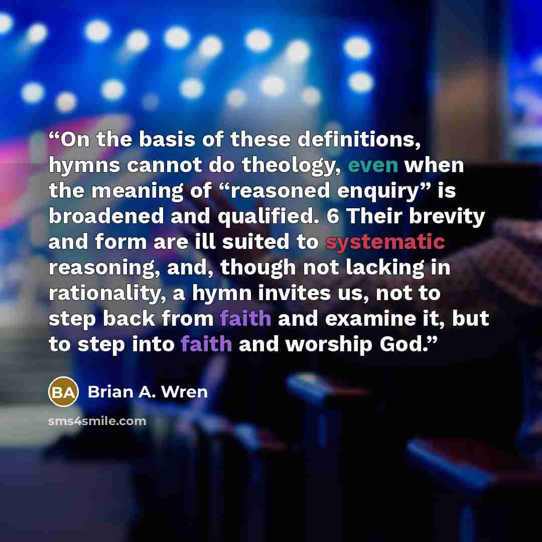 “On the basis of these definitions, hymns cannot do theology, even when the meaning of “reasoned enquiry” is broadened and qualified. 6 Their brevity and form are ill suited to systematic reasoning, and, though not lacking in rationality, a hymn invites us, not to step back from faith and examine…” quote by Brian A. Wren