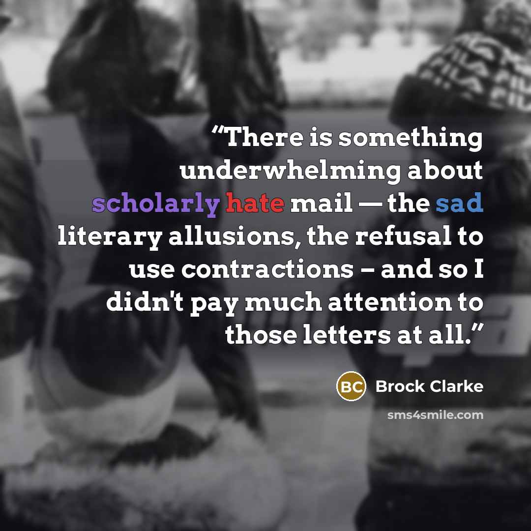 “There is something underwhelming about scholarly hate mail — the sad literary allusions, the refusal to use contractions – and so I didn't pay much attention to those letters at all.” quote by Brock Clarke