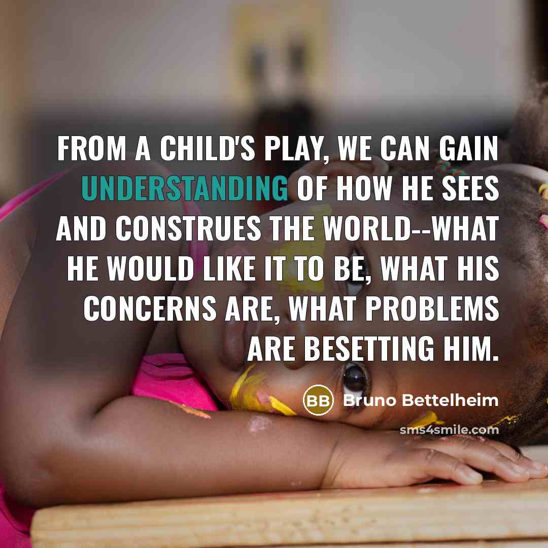 “From a child's play, we can gain understanding of how he sees and construes the world--what he would like it to be, what his concerns are, what problems are besetting him.” quote by Bruno Bettelheim