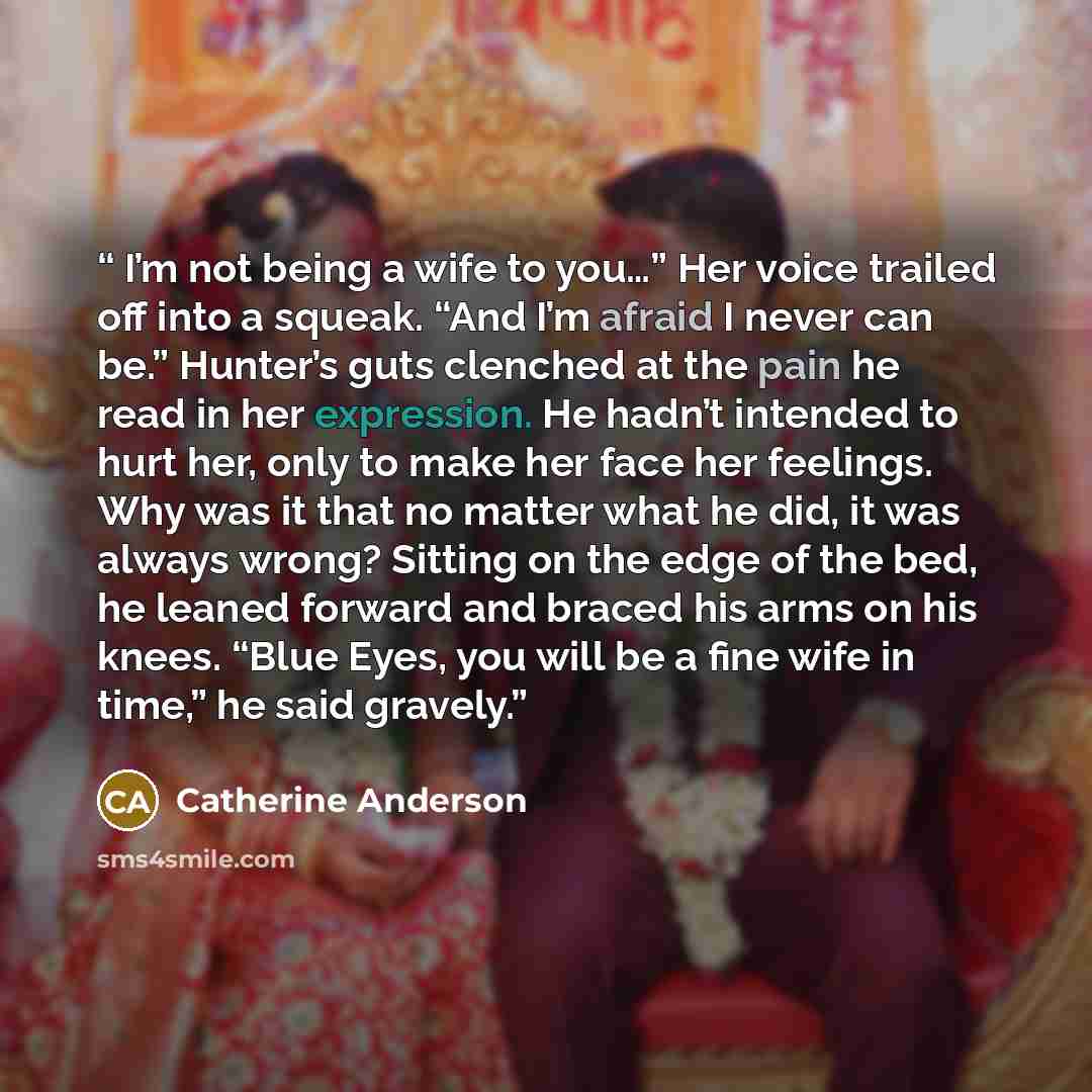 “I’m not being a wife to you…” Her voice trailed off into a squeak. “And I’m afraid I never can be.” Hunter’s guts clenched at the pain he read in her expression. He hadn’t intended to hurt her, only to make her face her feelings. Why was it that no matter what he did, it was always wrong? Sitting…” quote by Catherine Anderson