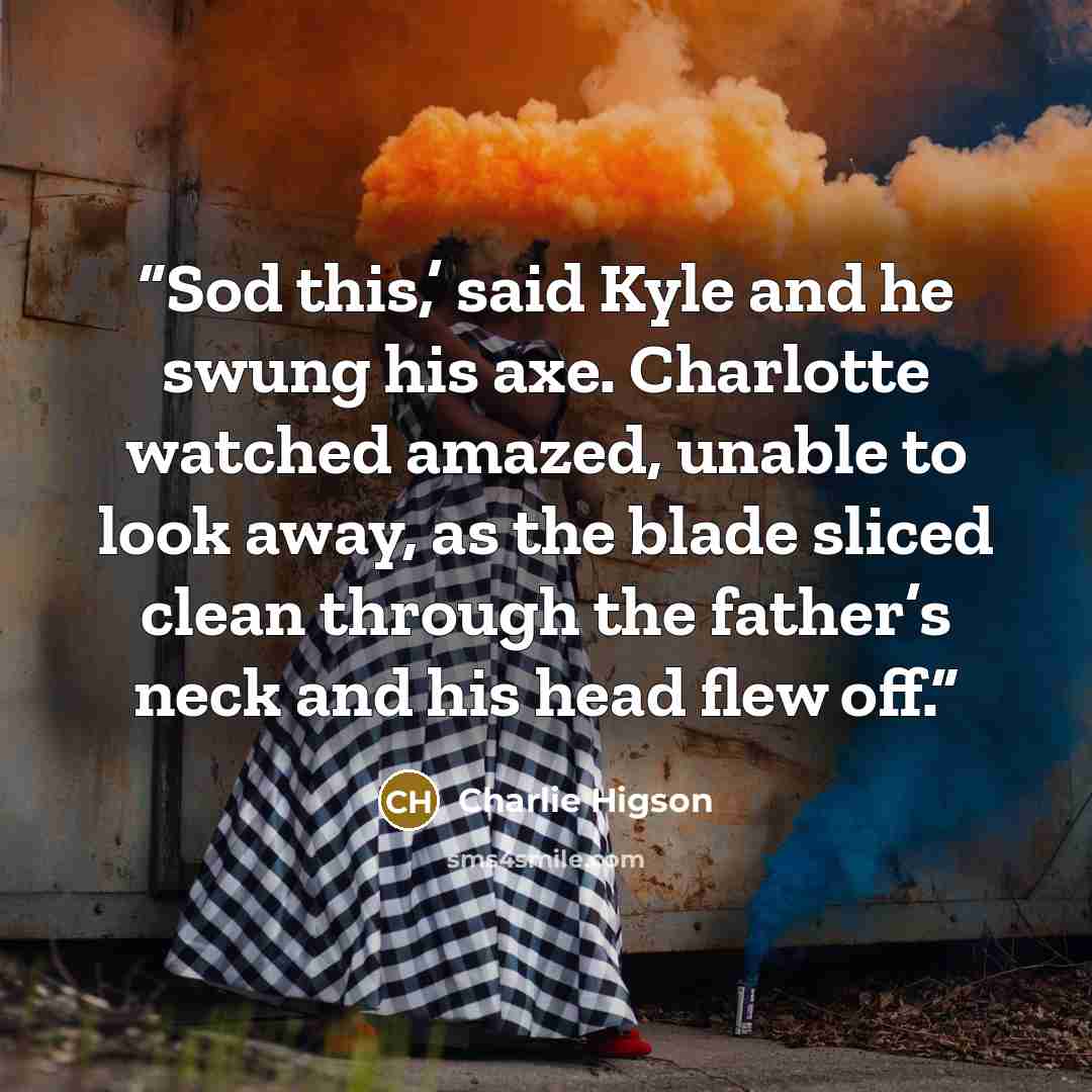 “Sod this,’ said Kyle and he swung his axe. Charlotte watched amazed, unable to look away, as the blade sliced clean through the father’s neck and his head flew off.” quote by Charlie Higson