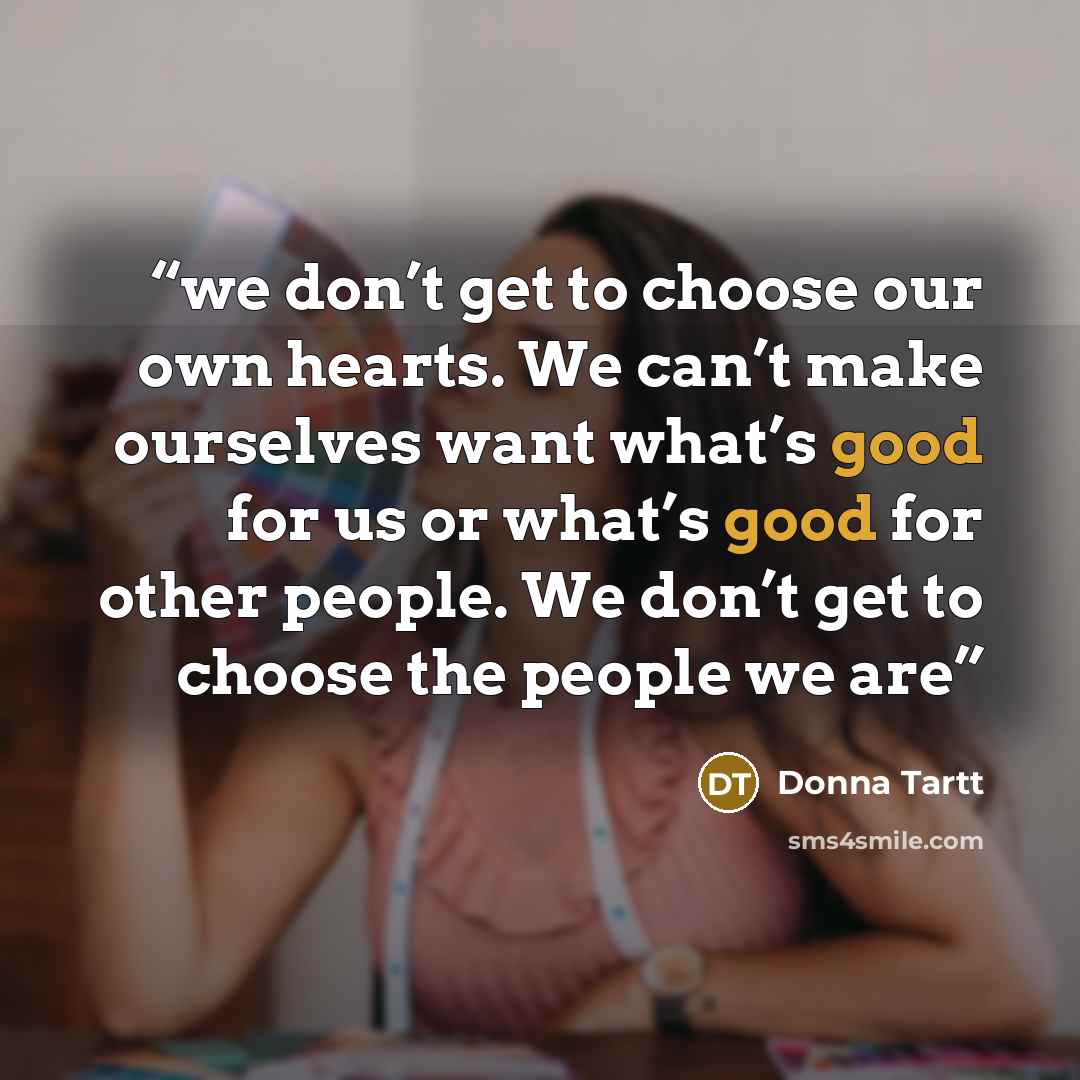 “we don’t get to choose our own hearts. We can’t make ourselves want what’s good for us or what’s good for other people. We don’t get to choose the people we are” quote by Donna Tartt