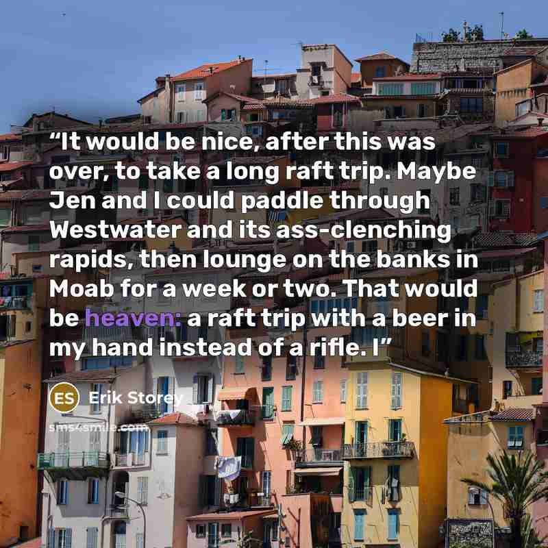 “It would be nice, after this was over, to take a long raft trip. Maybe Jen and I could paddle through Westwater and its ass-clenching rapids, then lounge on the banks in Moab for a week or two. That would be heaven: a raft trip with a beer in my hand instead of a rifle. I” quote by Erik Storey