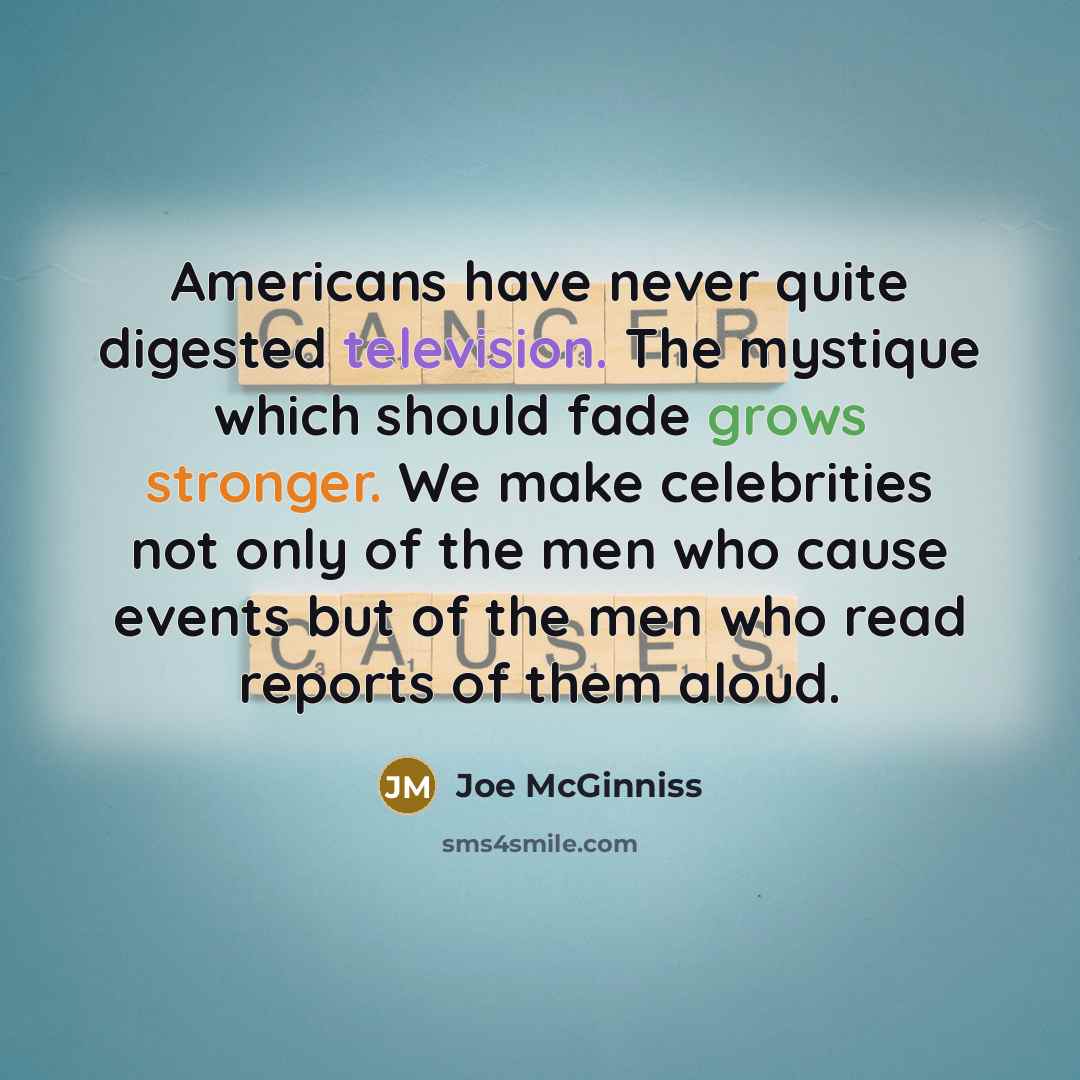 “Americans have never quite digested television. The mystique which should fade grows stronger. We make celebrities not only of the men who cause events but of the men who read reports of them aloud.” quote by Joe McGinniss