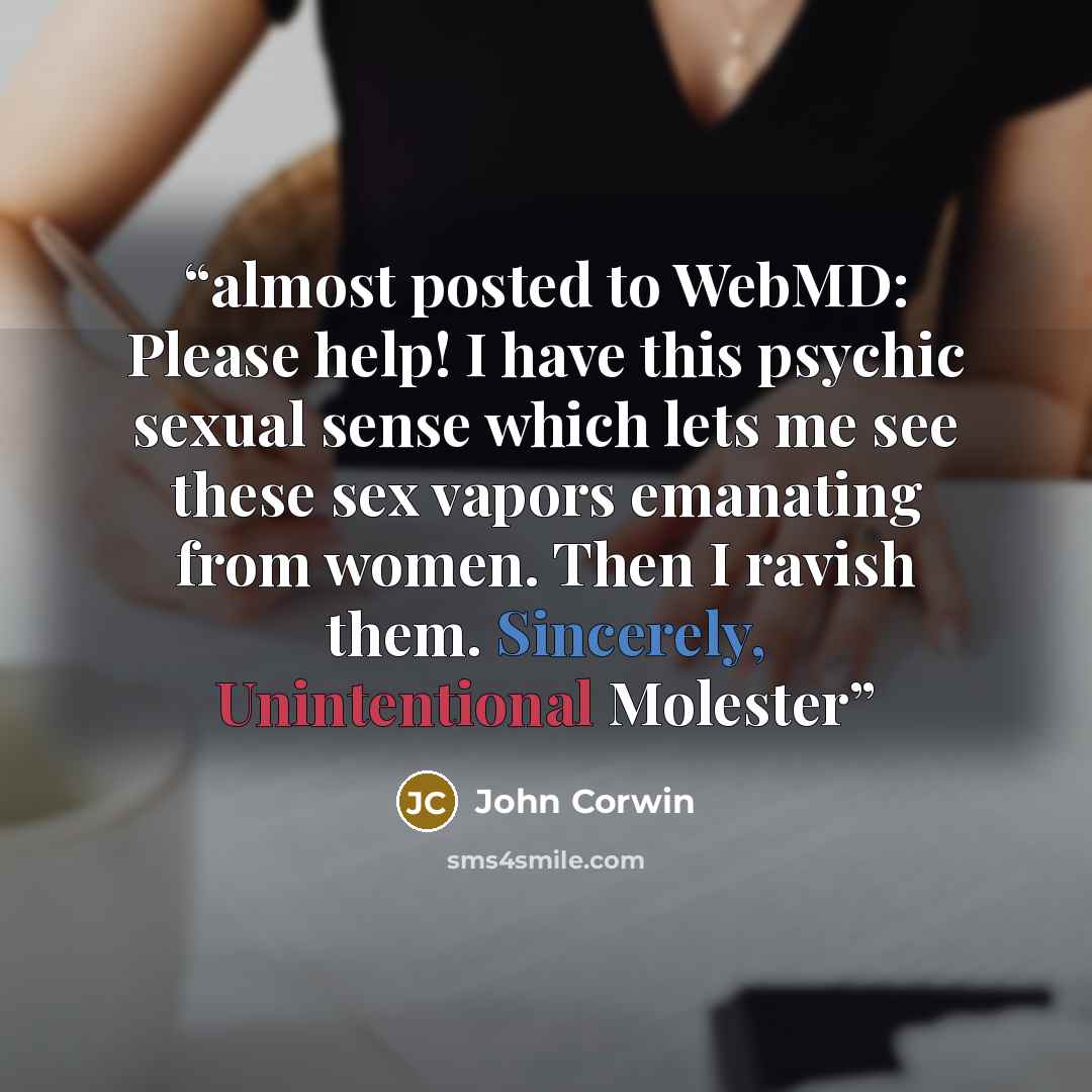 “almost posted to WebMD: Please help! I have this psychic sexual sense which lets me see these sex vapors emanating from women. Then I ravish them. Sincerely, Unintentional Molester” quote by John Corwin