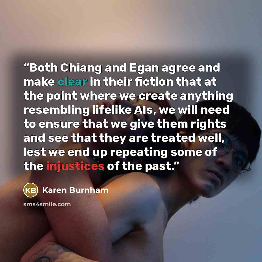 “Both Chiang and Egan agree and make clear in their fiction that at the point where we create anything resembling lifelike AIs, we will need to ensure that we give them rights and see that they are treated well, lest we end up repeating some of the injustices of the past.” quote by Karen Burnham