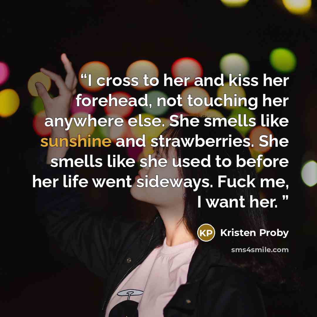 “I cross to her and kiss her forehead, not touching her anywhere else. She smells like sunshine and strawberries. She smells like she used to before her life went sideways. Fuck me, I want her.” quote by Kristen Proby