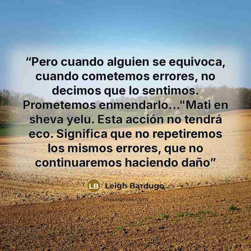 “Pero cuando alguien se equivoca, cuando cometemos errores, no decimos que lo sentimos. Prometemos enmendarlo..."Mati en sheva yelu. Esta acción no tendrá eco. Significa que no repetiremos los mismos errores, que no continuaremos haciendo daño” quote by Leigh Bardugo