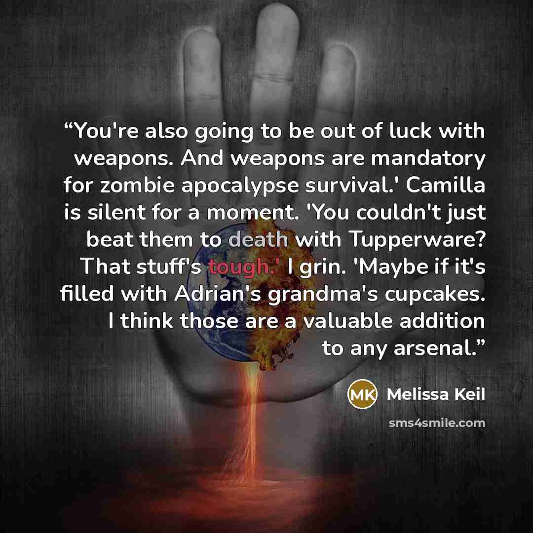“You're also going to be out of luck with weapons. And weapons are mandatory for zombie apocalypse survival.' Camilla is silent for a moment. 'You couldn't just beat them to death with Tupperware? That stuff's tough.' I grin. 'Maybe if it's filled with Adrian's grandma's cupcakes. I think those are…” quote by Melissa Keil