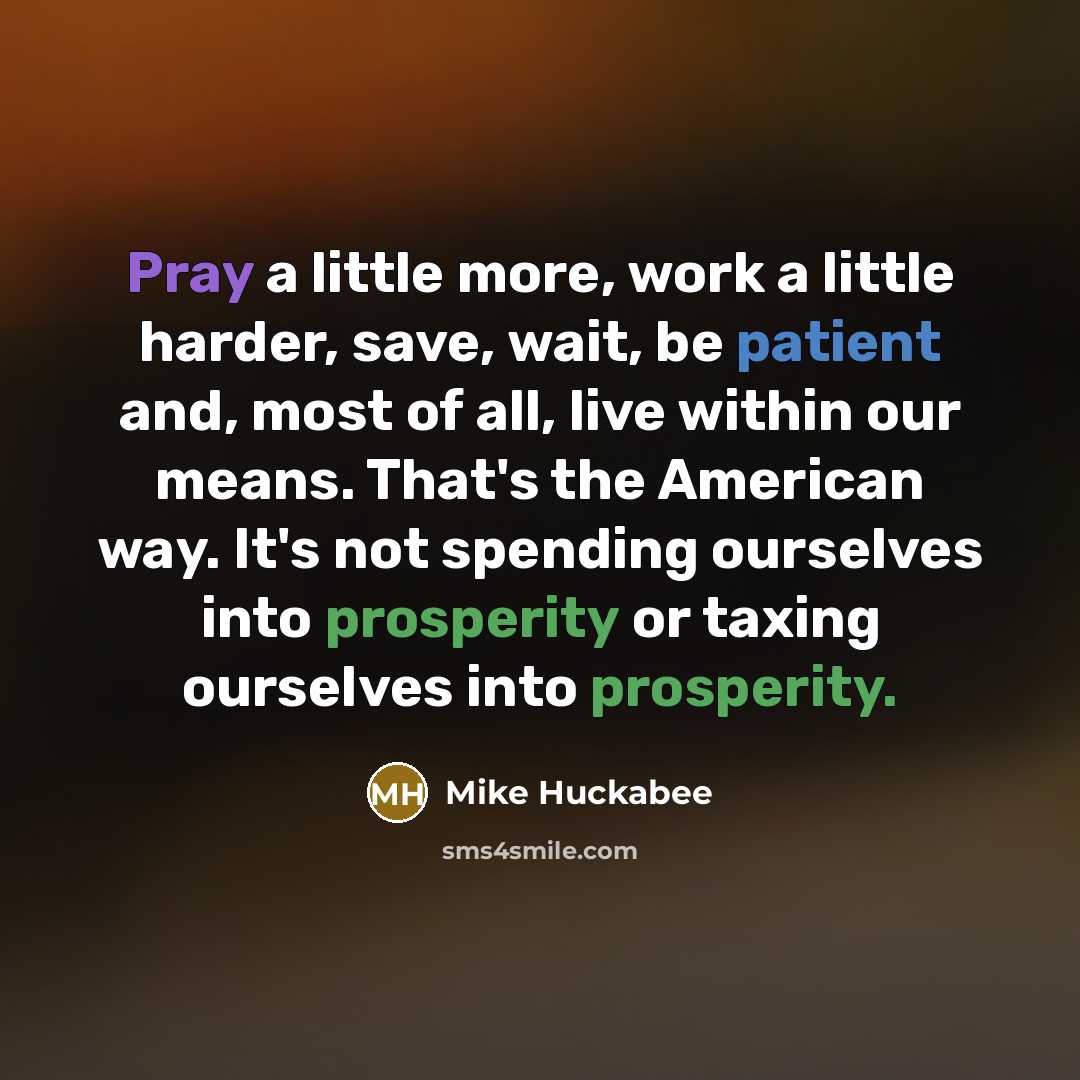“Pray a little more, work a little harder, save, wait, be patient and, most of all, live within our means. That's the American way. It's not spending ourselves into prosperity or taxing ourselves into prosperity.” quote by Mike Huckabee