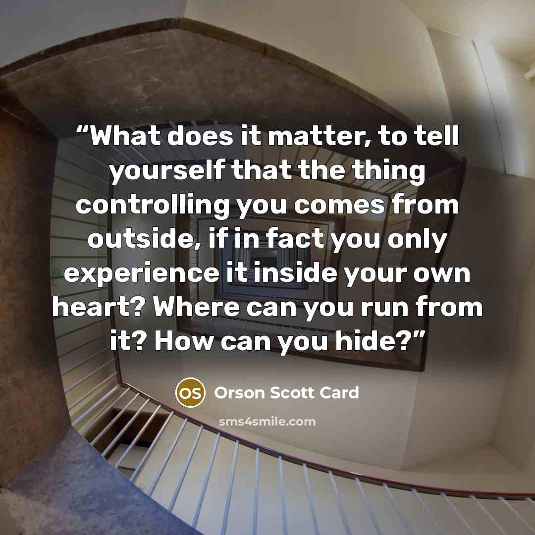 “What does it matter, to tell yourself that the thing controlling you comes from outside, if in fact you only experience it inside your own heart? Where can you run from it? How can you hide?” quote by Orson Scott Card