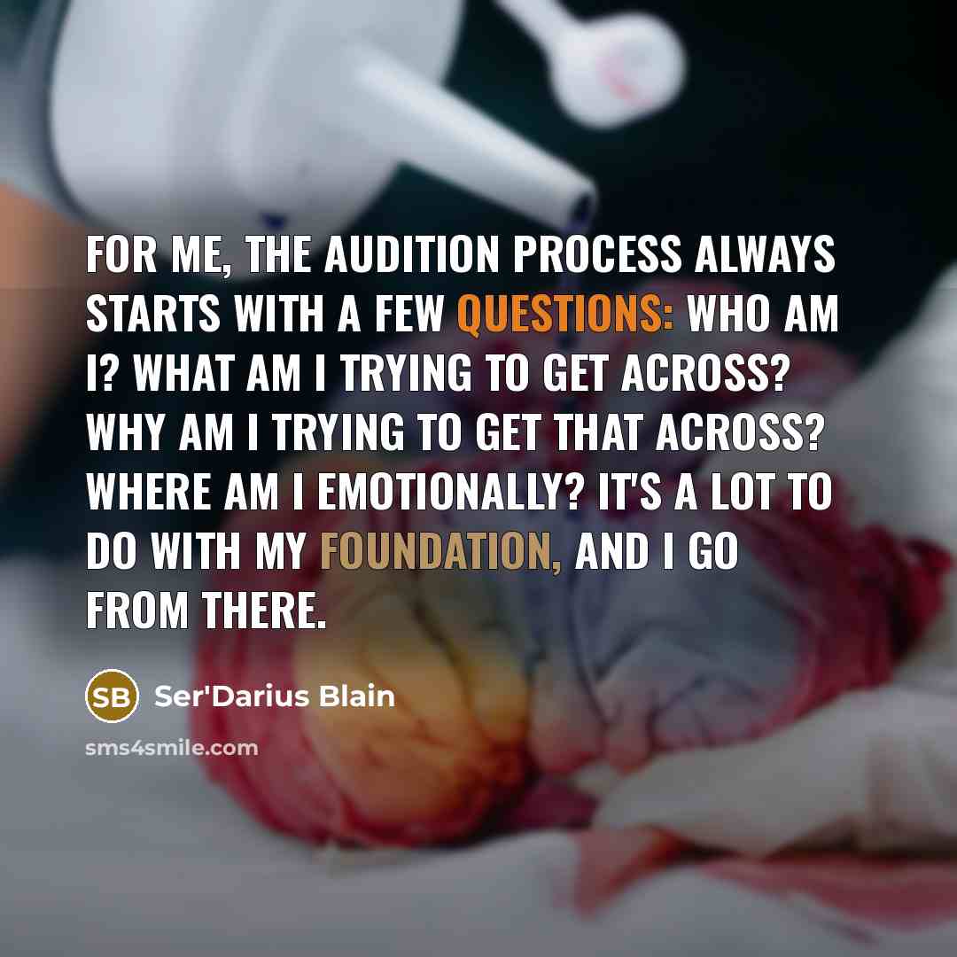 “For me, the audition process always starts with a few questions: Who am I? What am I trying to get across? Why am I trying to get that across? Where am I emotionally? It's a lot to do with my foundation, and I go from there.” quote by Ser'Darius Blain