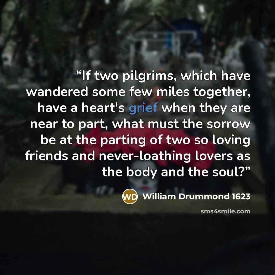 “If two pilgrims, which have wandered some few miles together, have a heart's grief when they are near to part, what must the sorrow be at the parting of two so loving friends and never-loathing lovers as the body and the soul?” quote by William Drummond 1623