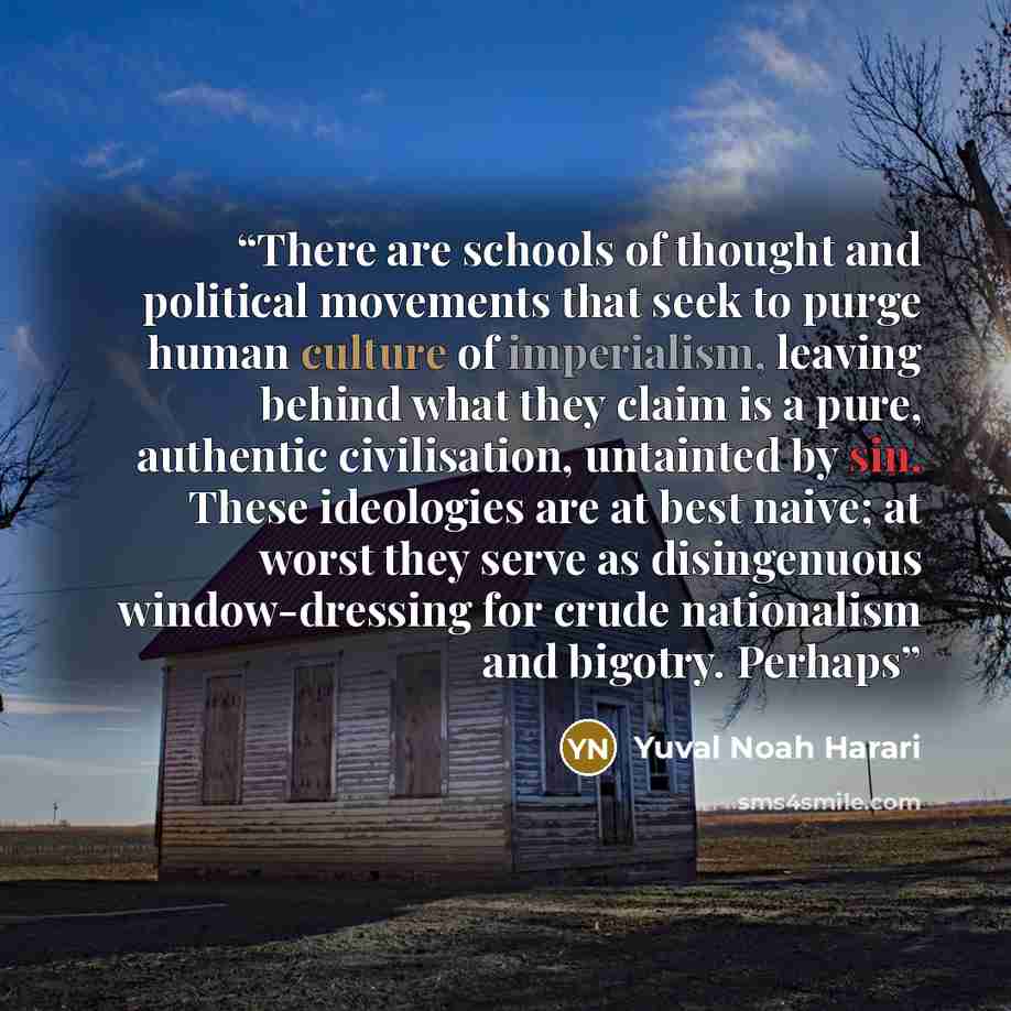 “There are schools of thought and political movements that seek to purge human culture of imperialism, leaving behind what they claim is a pure, authentic civilisation, untainted by sin. These ideologies are at best naive; at worst they serve as disingenuous window-dressing for crude nationalism…” quote by Yuval Noah Harari