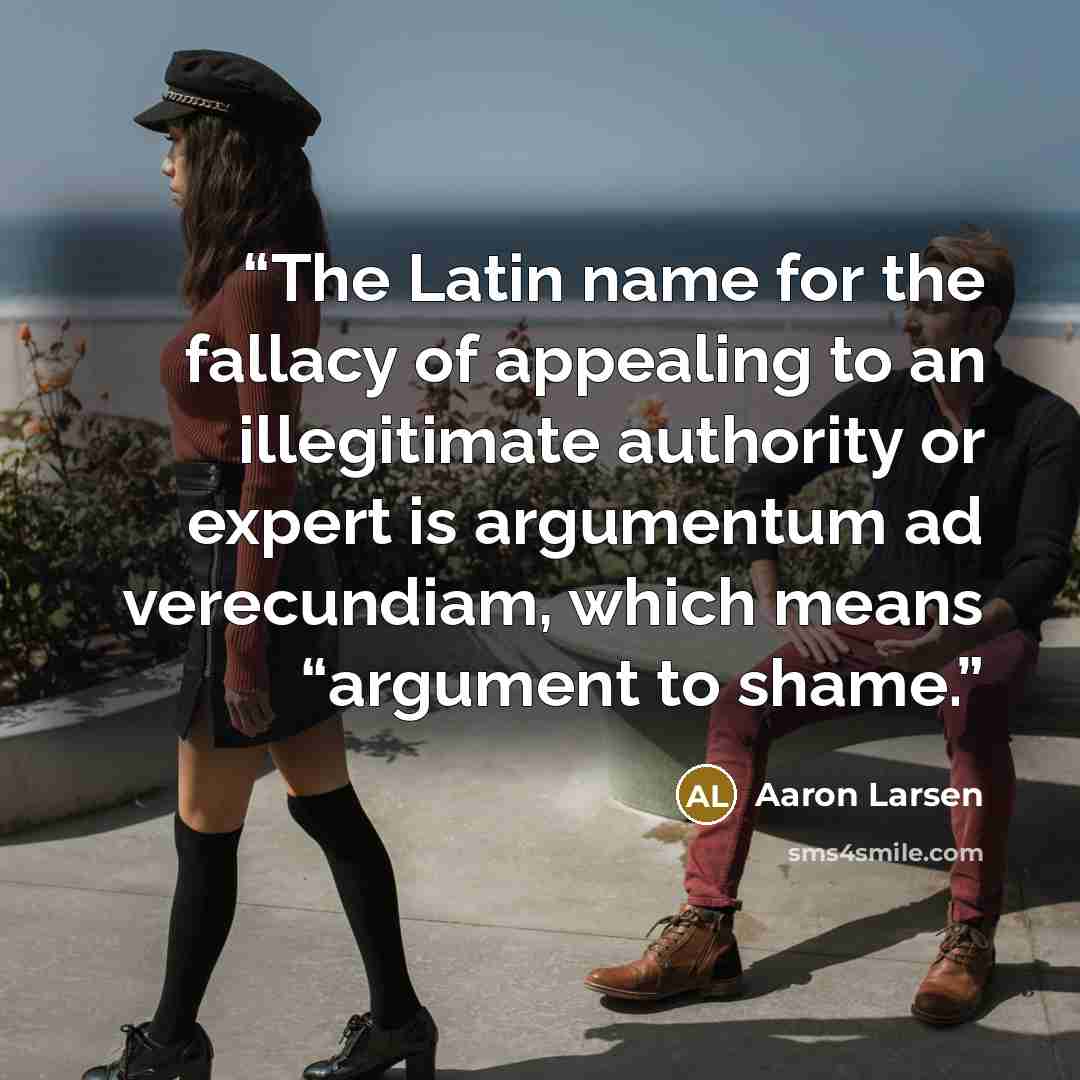 “The Latin name for the fallacy of appealing to an illegitimate authority or expert is argumentum ad verecundiam, which means “argument to shame.” quote by Aaron Larsen