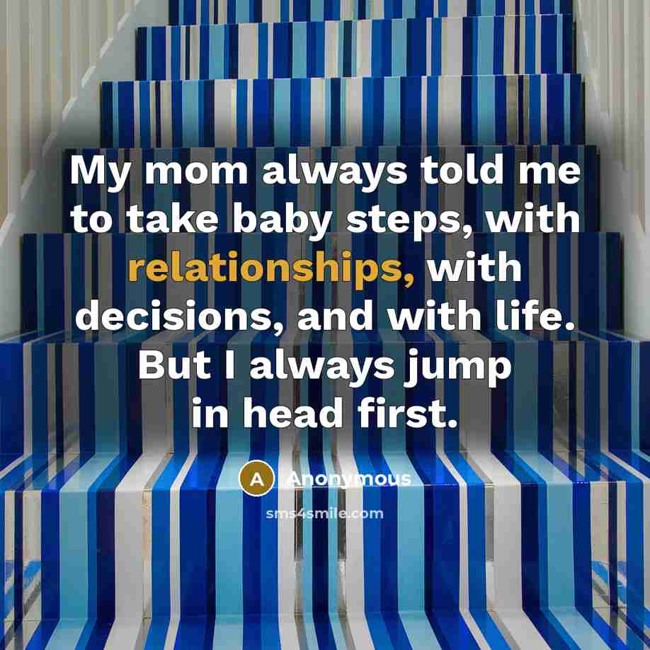 “My mom always told me to take baby steps, with relationships, with decisions, and with life. But I always jump in head first.” quote by Anonymous