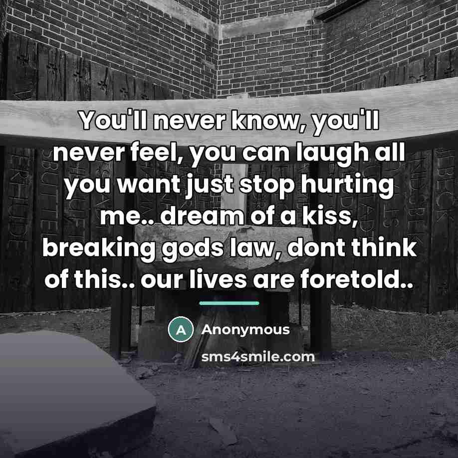 “You'll never know, you'll never feel, you can laugh all you want just stop hurting me.. dream of a kiss, breaking gods law, dont think of this.. our lives are foretold..” quote by Anonymous
