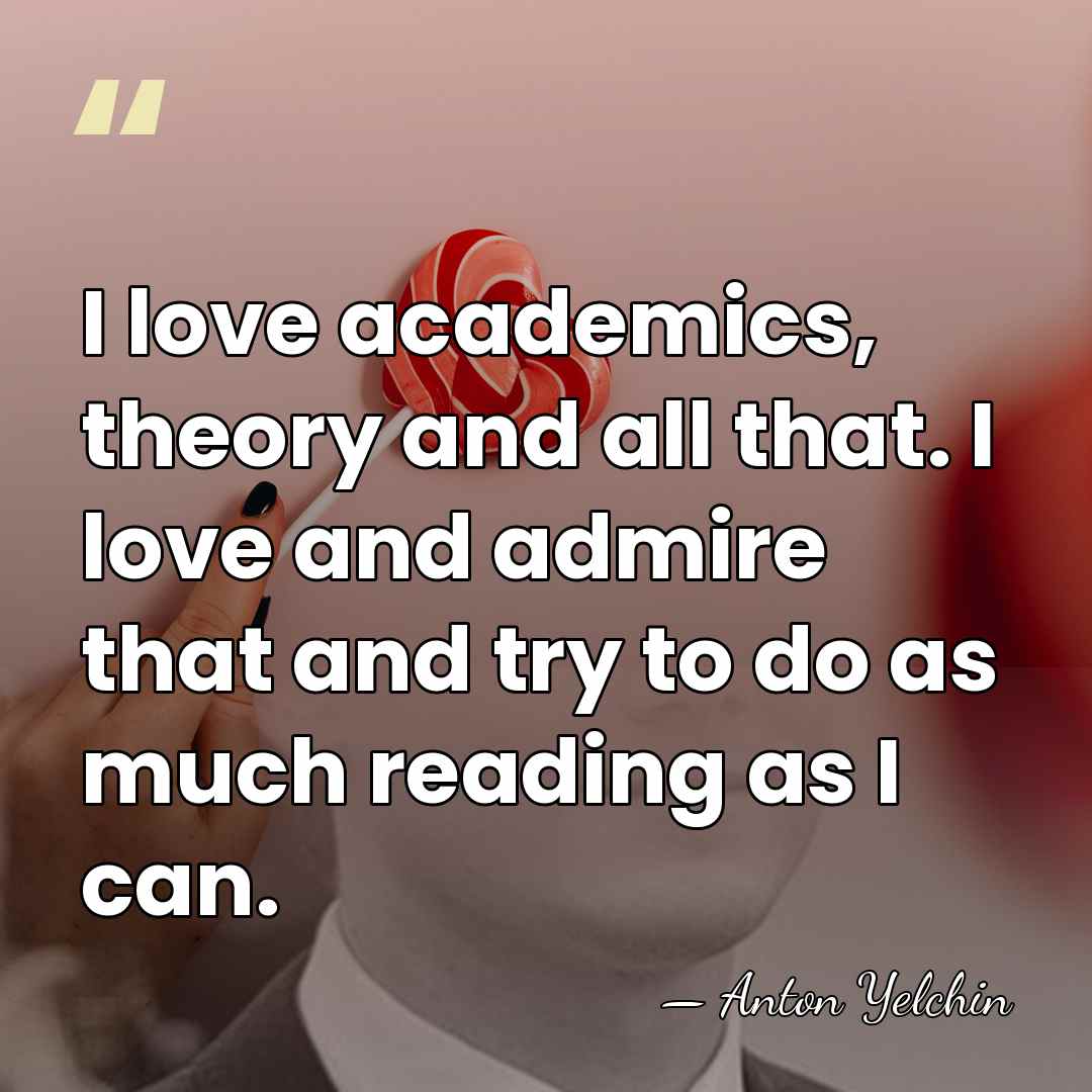 I love academics, theory and all that. I love and admire that&hellip; - Anton Yelchin