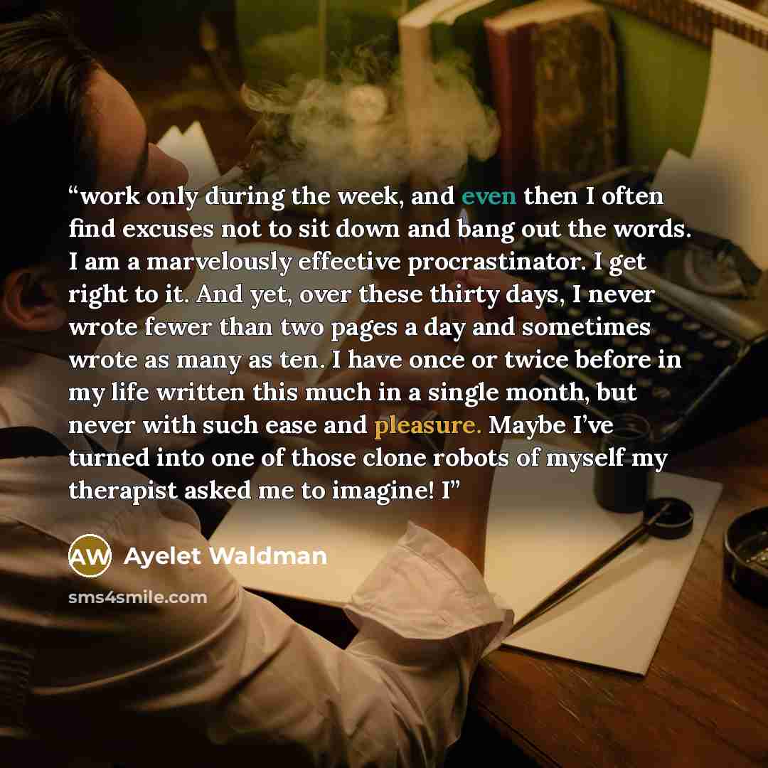 “work only during the week, and even then I often find excuses not to sit down and bang out the words. I am a marvelously effective procrastinator. I get right to it. And yet, over these thirty days, I never wrote fewer than two pages a day and sometimes wrote as many as ten. I have once or twice…” quote by Ayelet Waldman