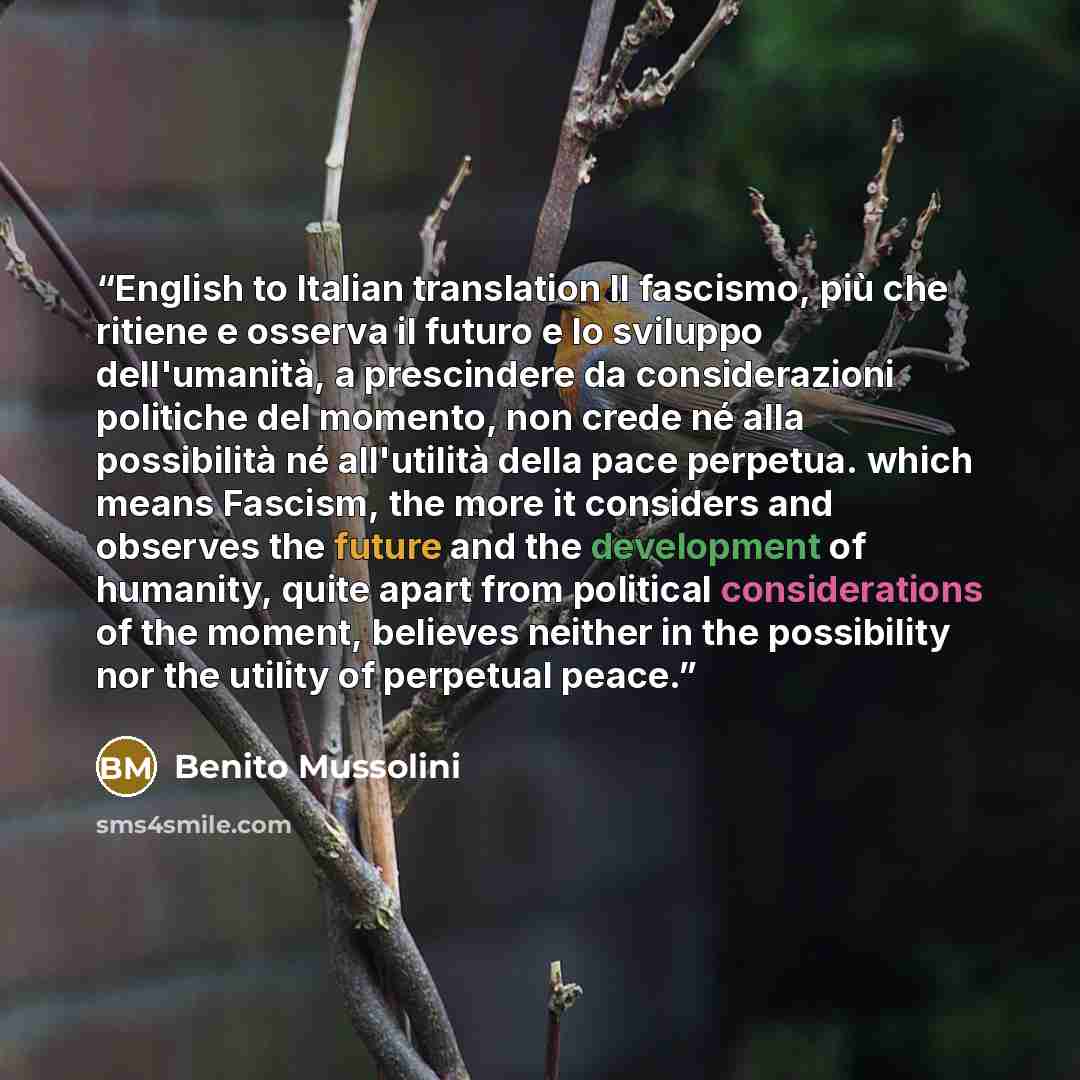 “English to Italian translation Il fascismo, più che ritiene e osserva il futuro e lo sviluppo dell'umanità, a prescindere da considerazioni politiche del momento, non crede né alla possibilità né all'utilità della pace perpetua. which means Fascism, the more it considers and observes the future…” quote by Benito Mussolini