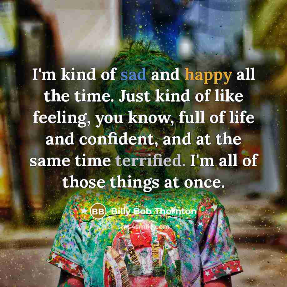 “I'm kind of sad and happy all the time. Just kind of like feeling, you know, full of life and confident, and at the same time terrified. I'm all of those things at once.” quote by Billy Bob Thornton