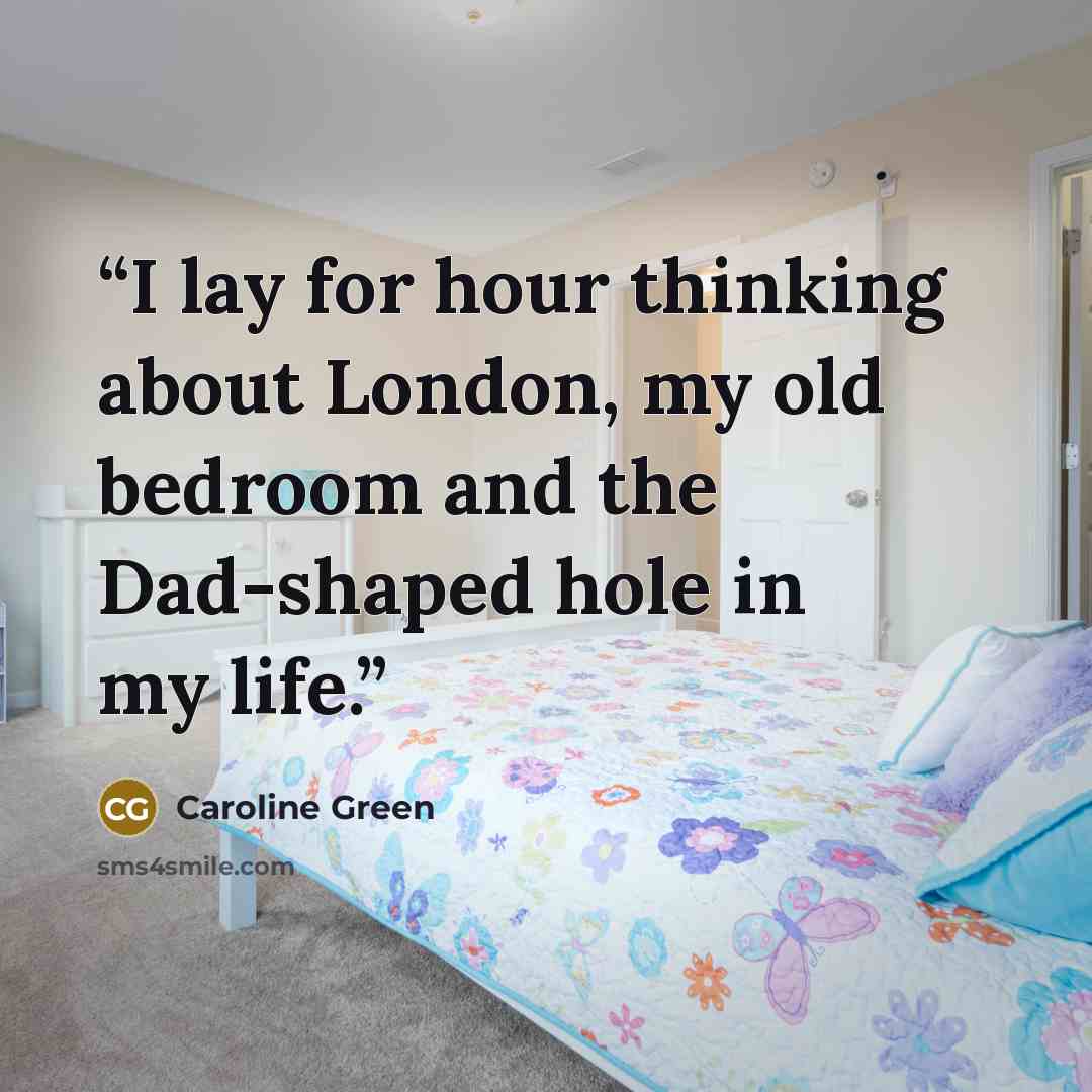 “I lay for hour thinking about London, my old bedroom and the Dad-shaped hole in my life.” quote by Caroline Green