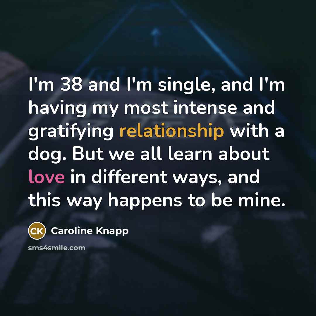 “I'm 38 and I'm single, and I'm having my most intense and gratifying relationship with a dog. But we all learn about love in different ways, and this way happens to be mine.” quote by Caroline Knapp