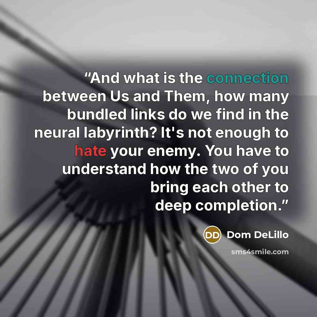 “And what is the connection between Us and Them, how many bundled links do we find in the neural labyrinth? It's not enough to hate your enemy. You have to understand how the two of you bring each other to deep completion.” quote by Dom DeLillo
