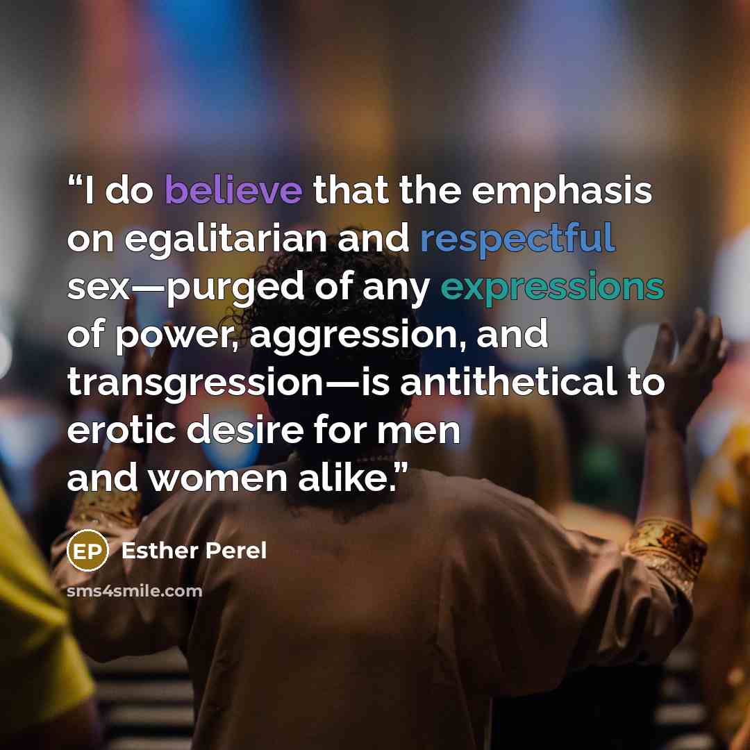 “I do believe that the emphasis on egalitarian and respectful sex—purged of any expressions of power, aggression, and transgression—is antithetical to erotic desire for men and women alike.” quote by Esther Perel