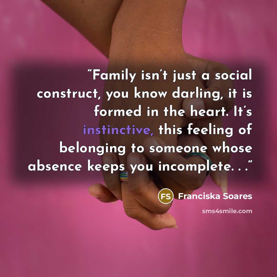 “Family isn’t just a social construct, you know darling, it is formed in the heart. It’s instinctive, this feeling of belonging to someone whose absence keeps you incomplete. . .” quote by Franciska Soares