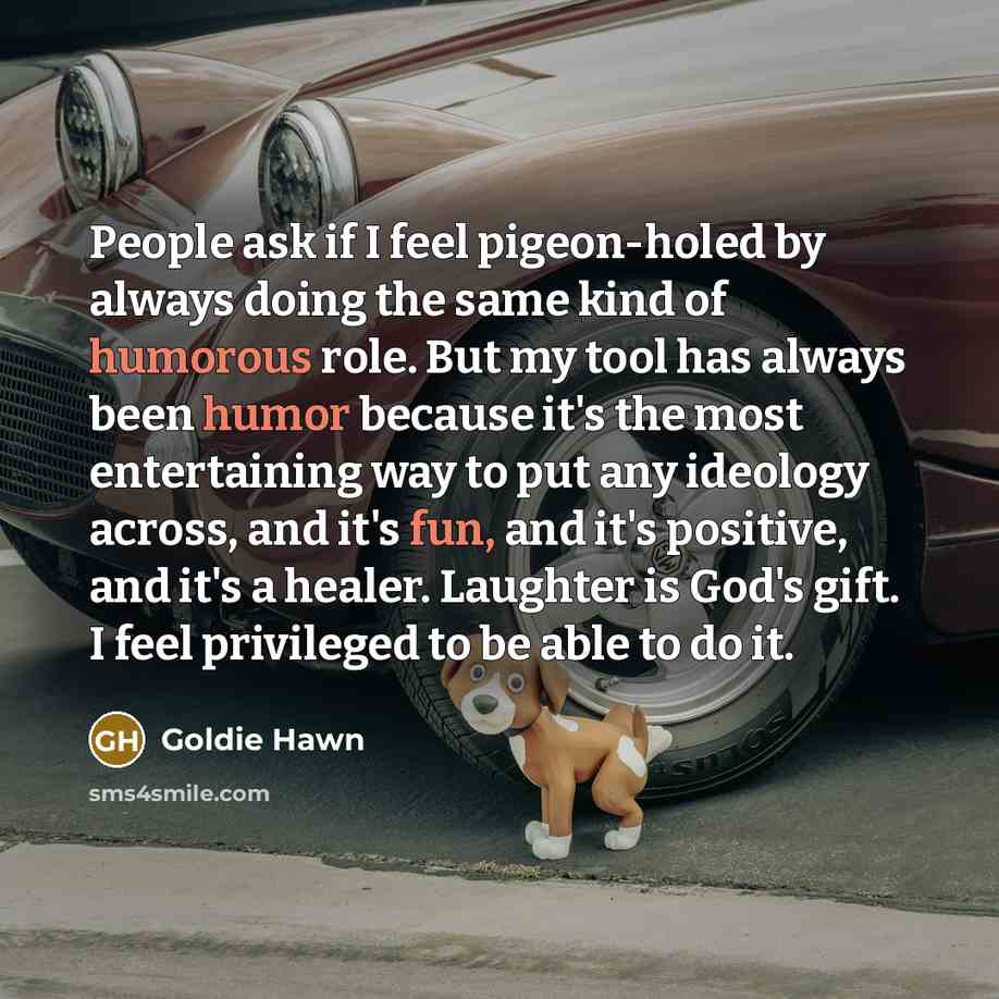 “People ask if I feel pigeon-holed by always doing the same kind of humorous role. But my tool has always been humor because it's the most entertaining way to put any ideology across, and it's fun, and it's positive, and it's a healer. Laughter is God's gift. I feel privileged to be able to do it.” quote by Goldie Hawn