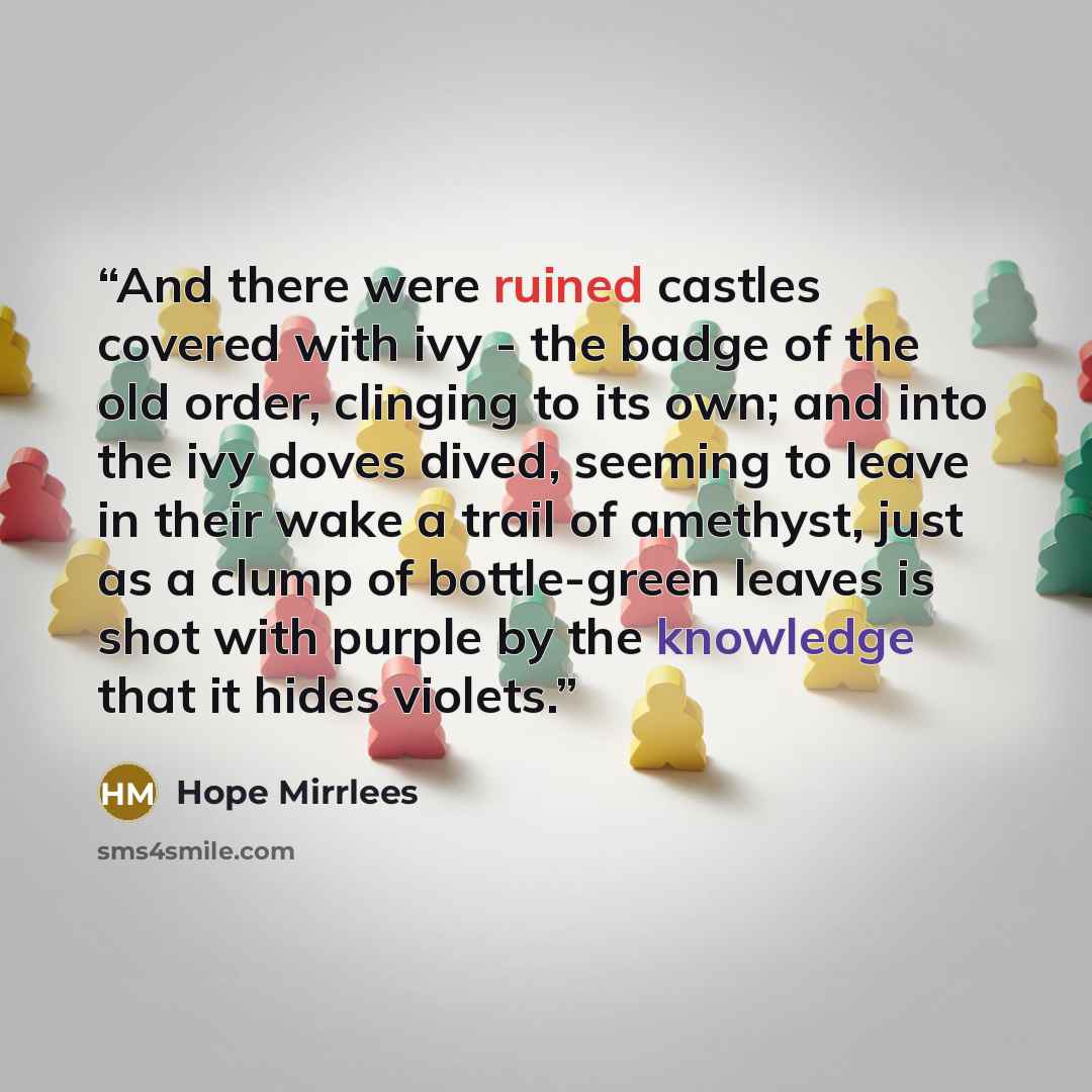 “And there were ruined castles covered with ivy - the badge of the old order, clinging to its own; and into the ivy doves dived, seeming to leave in their wake a trail of amethyst, just as a clump of bottle-green leaves is shot with purple by the knowledge that it hides violets.” quote by Hope Mirrlees