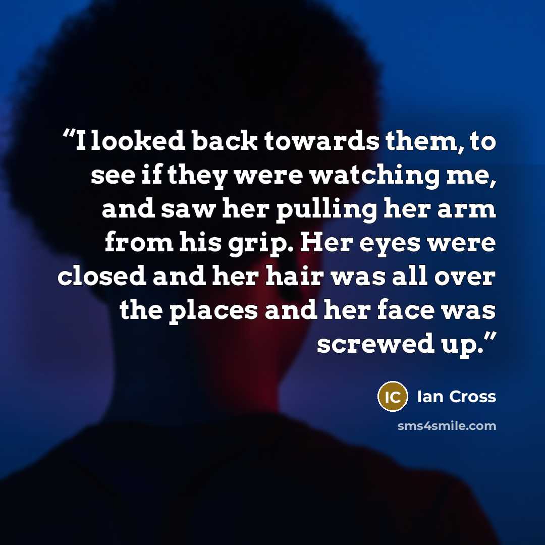 “I looked back towards them, to see if they were watching me, and saw her pulling her arm from his grip. Her eyes were closed and her hair was all over the places and her face was screwed up.” quote by Ian Cross