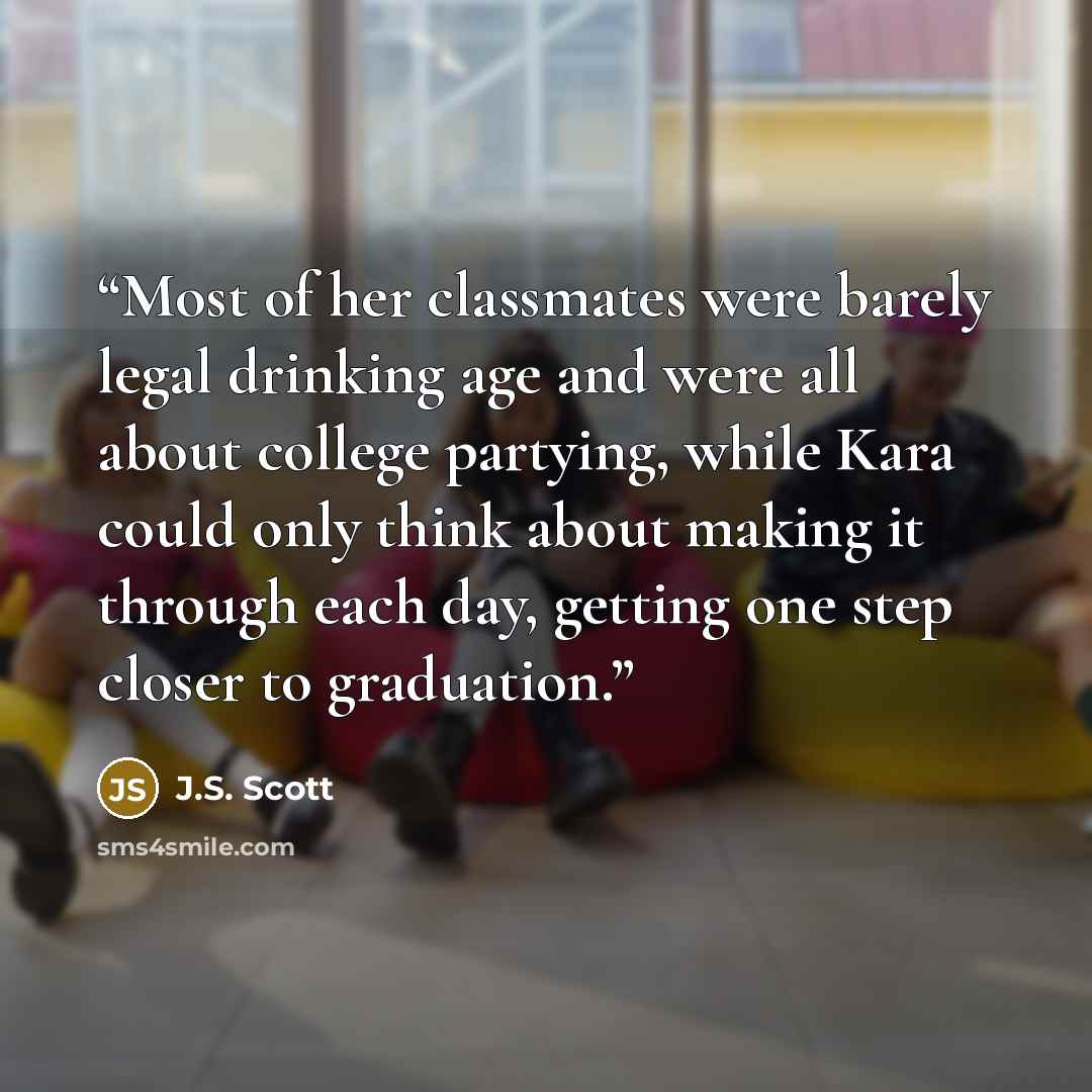“Most of her classmates were barely legal drinking age and were all about college partying, while Kara could only think about making it through each day, getting one step closer to graduation.” quote by J.S. Scott