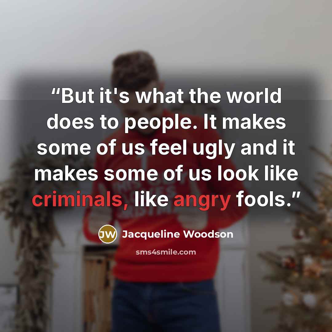 “But it's what the world does to people. It makes some of us feel ugly and it makes some of us look like criminals, like angry fools.” quote by Jacqueline Woodson