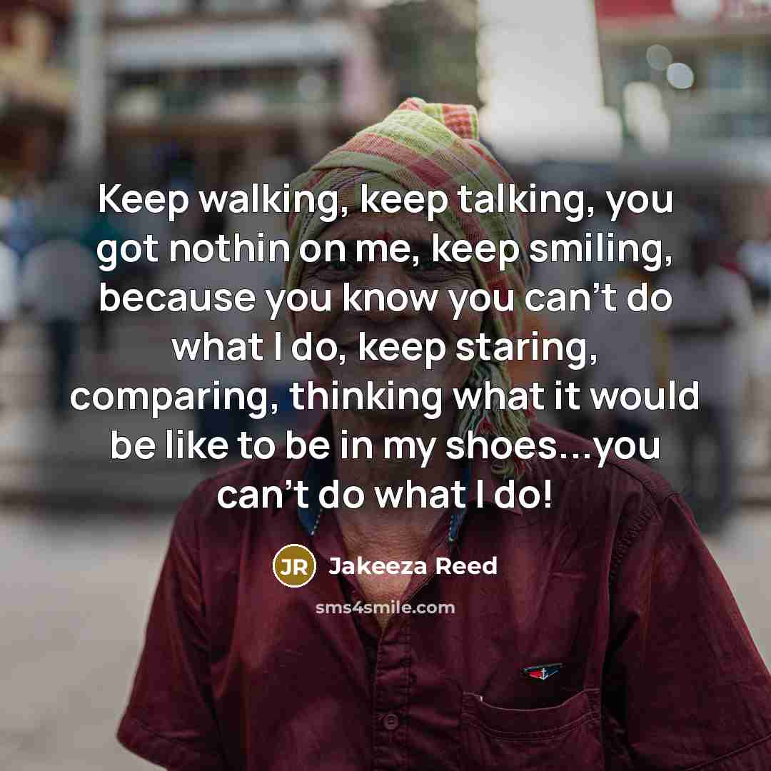 “Keep walking, keep talking, you got nothin on me, keep smiling, because you know you can't do what I do, keep staring, comparing, thinking what it would be like to be in my shoes...you can't do what I do!” quote by Jakeeza Reed